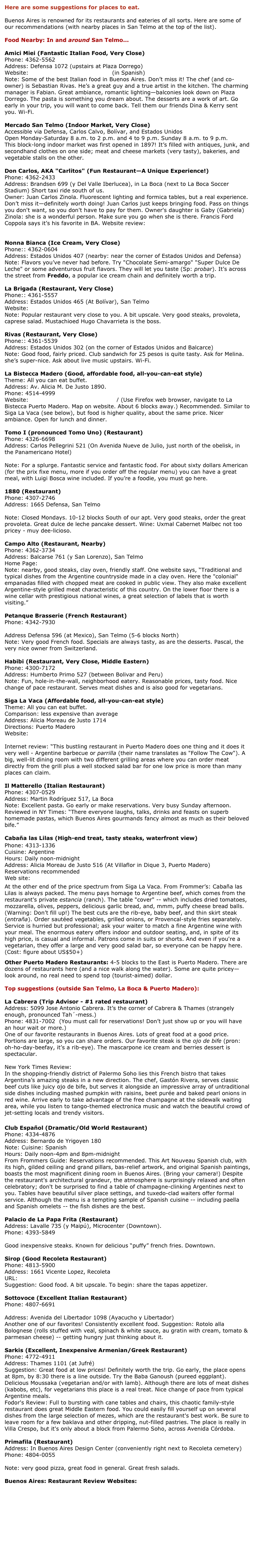 Here are some suggestions for places to eat.
Buenos Aires is renowned for its restaurants and eateries of all sorts. Here are some of our recommendations (with nearby places in San Telmo at the top of the list).
Food Nearby: In and around San Telmo...
Amici Miei (Fantastic Italian Food, Very Close)
Phone: 4362-5562
Address: Defensa 1072 (upstairs at Plaza Dorrego)
Website: http://www.amicimiei.com.ar (in Spanish)
Note: Some of the best Italian food in Buenos Aires. Don’t miss it! The chef (and co-owner) is Sebastian Rivas. He’s a great guy and a true artist in the kitchen. The charming manager is Fabian. Great ambiance, romantic lighting—balconies look down on Plaza Dorrego. The pasta is something you dream about. The desserts are a work of art. Go early in your trip, you will want to come back. Tell them our friends Dina & Kerry sent you. Wi-Fi.
Mercado San Telmo (Indoor Market, Very Close)
Accessible via Defensa, Carlos Calvo, Bolívar, and Estados Unidos
Open Monday-Saturday 8 a.m. to 2 p.m. and 4 to 9 p.m. Sunday 8 a.m. to 9 p.m.
This block-long indoor market was first opened in 1897! It’s filled with antiques, junk, and secondhand clothes on one side; meat and cheese markets (very tasty), bakeries, and vegetable stalls on the other.
Don Carlos, AKA "Carlitos" (Fun Restaurant—A Unique Experience!)
Phone: 4362-2433
Address: Brandsen 699 (y Del Valle Iberlucea), in La Boca (next to La Boca Soccer Stadium) Short taxi ride south of us.
Owner: Juan Carlos Zinola. Fluorescent lighting and formica tables, but a real experience. Don’t miss it—definitely worth doing! Juan Carlos just keeps bringing food. Pass on things you don't want, so you don't have to pay for them. Owner's daughter is Gaby (Gabriela) Zinola: she is a wonderful person. Make sure you go when she is there. Francis Ford Coppola says it’s his favorite in BA. Website review: http://www.saltshaker.net/20060221/tasting-menu
Nonna Bianca (Ice Cream, Very Close)
Phone:: 4362-0604
Address: Estados Unidos 407 (nearby: near the corner of Estados Unidos and Defensa)
Note: Flavors you’ve never had before. Try "Chocolate Semi-amargo" "Super Dulce De Leche" or some adventurous fruit flavors. They will let you taste (Sp: probar). It’s across the street from Freddo, a popular ice cream chain and definitely worth a trip.
La Brigada (Restaurant, Very Close)
Phone:: 4361-5557
Address: Estados Unidos 465 (At Bolívar), San Telmo
Website: http://www.labrigada.com
Note: Popular restaurant very close to you. A bit upscale. Very good steaks, provoleta, caprese salad. Mustachioed Hugo Chavarrieta is the boss.
Rivas (Restaurant, Very Close)
Phone:: 4361-5539
Address: Estados Unidos 302 (on the corner of Estados Unidos and Balcarce)
Note: Good food, fairly priced. Club sandwich for 25 pesos is quite tasty. Ask for Melina. she’s super-nice. Ask about live music upstairs. Wi-Fi.
La Bistecca Madero (Good, affordable food, all-you-can-eat style)
Theme: All you can eat buffet.
Address: Av. Alicia M. De Justo 1890.
Phone: 4514-4999
Website: http://www.laparolaccia.com.ar/ (Use Firefox web browser, navigate to La Bistecca Puerto Madero. Map on website. About 6 blocks away.) Recommended. Similar to Siga La Vaca (see below), but food is higher quality, about the same price. Nicer ambiance. Open for lunch and dinner.
Tomo I (pronounced Tomo Uno) (Restaurant)
Phone: 4326-6698
Address: Carlos Pellegrini 521 (On Avenida Nueve de Julio, just north of the obelisk, in the Panamericano Hotel)
http://www.tomo1.com.ar/eng/home.html
Note: For a splurge. Fantastic service and fantastic food. For about sixty dollars American (for the prix fixe menu, more if you order off the regular menu) you can have a great meal, with Luigi Bosca wine included. If you’re a foodie, you must go here.
1880 (Restaurant)
Phone: 4307-2746
Address: 1665 Defensa, San Telmo
http://www.parilla1880.co.ar
Note: Closed Mondays. 10-12 blocks South of our apt. Very good steaks, order the great provoleta. Great dulce de leche pancake dessert. Wine: Uxmal Cabernet Malbec not too pricey - muy dee-licioso.
Campo Alto (Restaurant, Nearby)
Phone: 4362-3734
Address: Balcarse 761 (y San Lorenzo), San Telmo
Home Page: http://www.campoaltoparrilla.com.ar/
Note: nearby, good steaks, clay oven, friendly staff. One website says, “Traditional and typical dishes from the Argentine countryside made in a clay oven. Here the "colonial" empanadas filled with chopped meat are cooked in public view. They also make excellent Argentine-style grilled meat characteristic of this country. On the lower floor there is a wine cellar with prestigious national wines, a great selection of labels that is worth visiting.”
Petanque Brasserie (French Restaurant)
Phone: 4342-7930
http://brasseriepetanque.com
Address Defensa 596 (at Mexico), San Telmo (5-6 blocks North)
Note: Very good French food. Specials are always tasty, as are the desserts. Pascal, the very nice owner from Switzerland.
Habibi (Restaurant, Very Close, Middle Eastern)
Phone: 4300-7172
Address: Humberto Primo 527 (between Bolivar and Peru)
Note: Fun, hole-in-the-wall, neighborhood eatery. Reasonable prices, tasty food. Nice change of pace restaurant. Serves meat dishes and is also good for vegetarians.
Siga La Vaca (Affordable food, all-you-can-eat style)
Theme: All you can eat buffet.
Comparison: less expensive than average
Address: Alicia Moreau de Justo 1714
Directions: Puerto Madero
Website: http://www.sigalavaca.com
Internet review: “This bustling restaurant in Puerto Madero does one thing and it does it very well - Argentine barbecue or parrilla (their name translates as "Follow The Cow"). A big, well-lit dining room with two different grilling areas where you can order meat directly from the grill plus a well stocked salad bar for one low price is more than many places can claim.
Il Matterello (Italian Restaurant)
Phone: 4307-0529
Address: Martin Rodríguez 517, La Boca
Note: Excellent pasta. Go early or make reservations. Very busy Sunday afternoon. Reviewed in NY Times: “There everyone laughs, talks, drinks and feasts on superb homemade pastas, which Buenos Aires gourmands fancy almost as much as their beloved bife.”
Cabaña las Lilas (High-end treat, tasty steaks, waterfront view)


Phone: 4313-1336
Cuisine: Argentine
Hours: Daily noon-midnight
Address: Alicia Moreau de Justo 516 (At Villaflor in Dique 3, Puerto Madero)
Reservations recommended
Web site: http://www.laslilas.com/restaurant.php?seccion_restaurant=menu





At the other end of the price spectrum from Siga La Vaca. From Frommer’s: Cabaña las Lilas is always packed. The menu pays homage to Argentine beef, which comes from the restaurant's private estancia (ranch). The table "cover" -- which includes dried tomatoes, mozzarella, olives, peppers, delicious garlic bread, and, mmm, puffy cheese bread balls. (Warning: Don’t fill up!) The best cuts are the rib-eye, baby beef, and thin skirt steak (entraña). Order sautéed vegetables, grilled onions, or Provencal-style fries separately. Service is hurried but professional; ask your waiter to match a fine Argentine wine with your meal. The enormous eatery offers indoor and outdoor seating, and, in spite of its high price, is casual and informal. Patrons come in suits or shorts. And even if you're a vegetarian, they offer a large and very good salad bar, so everyone can be happy here. (Cost: figure about US$50+)
Other Puerto Madero Restaurants: 4-5 blocks to the East is Puerto Madero. There are dozens of restaurants here (and a nice walk along the water). Some are quite pricey—look around, no real need to spend top (tourist-aimed) dollar.
Top suggestions (outside San Telmo, La Boca & Puerto Madero):
La Cabrera (Trip Advisor - #1 rated restaurant)
Address: 5099 Jose Antonio Cabrera. It’s the corner of Cabrera & Thames (strangely enough, pronounced Tah´-mess.)
Phone: 4831-7002 (You must call for reservations! Don’t just show up or you will have an hour wait or more.)
One of our favorite restaurants in Buenos Aires. Lots of great food at a good price. Portions are large, so you can share orders. Our favorite steak is the ojo de bife (pron: oh-ho-day-beefay, it’s a rib-eye). The mascarpone ice cream and berries dessert is spectacular.
www.parrillalacabrera.com.ar
New York Times Review:
In the shopping-friendly district of Palermo Soho lies this French bistro that takes Argentina’s amazing steaks in a new direction. The chef, Gastón Rivera, serves classic beef cuts like juicy ojo de bife, but serves it alongside an impressive array of untraditional side dishes including mashed pumpkin with raisins, beet purée and baked pearl onions in red wine. Arrive early to take advantage of the free champagne at the sidewalk waiting area, while you listen to tango-themed electronica music and watch the beautiful crowd of jet-setting locals and trendy visitors.
Club Español (Dramatic/Old World Restaurant)
Phone: 4334-4876
Address: Bernardo de Yrigoyen 180
Note: Cuisine: Spanish
Hours: Daily noon-4pm and 8pm-midnight
From Frommers Guide: Reservations recommended. This Art Nouveau Spanish club, with its high, gilded ceiling and grand pillars, bas-relief artwork, and original Spanish paintings, boasts the most magnificent dining room in Buenos Aires. (Bring your camera!) Despite the restaurant's architectural grandeur, the atmosphere is surprisingly relaxed and often celebratory; don't be surprised to find a table of champagne-clinking Argentines next to you. Tables have beautiful silver place settings, and tuxedo-clad waiters offer formal service. Although the menu is a tempting sample of Spanish cuisine -- including paella and Spanish omelets -- the fish dishes are the best.
Palacio de La Papa Frita (Restaurant)
Address: Lavalle 735 (y Maipú), Microcenter (Downtown).
Phone: 4393-5849
http://www.elpalacio-papafrita.com.ar/
Good inexpensive steaks. Known for delicious “puffy” french fries. Downtown.
Sirop (Good Recoleta Restaurant)
Phone: 4813-5900
Address: 1661 Vicente Lopez, Recoleta
URL: http://www.siroprestaurant.com
Suggestion: Good food. A bit upscale. To begin: share the tapas appetizer.
Sottovoce (Excellent Italian Restaurant)
Phone: 4807-6691
http://www.sottovoceristorante.com.ar/en/sottovoce.php
Address: Avenida del Libertador 1098 (Ayacucho y Libertador)
Another one of our favorites! Consistently excellent food. Suggestion: Rotolo alla Bolognese (rolls stuffed with veal, spinach & white sauce, au gratin with cream, tomato & parmesan cheese) -- getting hungry just thinking about it.
Sarkis (Excellent, Inexpensive Armenian/Greek Restaurant)
Phone: 4772-4911
Address: Thames 1101 (at Jufré)
Suggestion: Great food at low prices! Definitely worth the trip. Go early, the place opens at 8pm, by 8:30 there is a line outside. Try the Baba Ganoush (pureed eggplant). Delicious Moussaka (vegetarian and/or with lamb). Although there are lots of meat dishes (kabobs, etc), for vegetarians this place is a real treat. Nice change of pace from typical Argentine meals.
Fodor's Review: Full to bursting with cane tables and chairs, this chaotic family-style restaurant does great Middle Eastern food. You could easily fill yourself up on several dishes from the large selection of mezes, which are the restaurant's best work. Be sure to leave room for a few baklava and other dripping, nut-filled pastries. The place is really in Villa Crespo, but it's only about a block from Palermo Soho, across Avenida Córdoba.
Primafila (Restaurant)
Address: In Buenos Aires Design Center (conveniently right next to Recoleta cemetery)
Phone: 4804-0055
http://www.primafilarestaurante.com.ar
Note: very good pizza, great food in general. Great fresh salads.
Buenos Aires: Restaurant Review Websites:
http://www.saltshaker.net/
http://www.vidalbuzzi.com.ar/
http://www.elgourmet.com/
http://guiaoleo.com.ar/
http://www.restaurant.com.ar/
http://buenos.aires.diningchannel.com/
http://elcuerpodecristo.com/